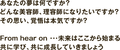 あなたの夢は何ですか？ どんな美容師、理容師になりたいですか？ その思い、覚悟は本気ですか？From hear on ・・・未来はここから始まる 共に学び、共に成長していきましょう